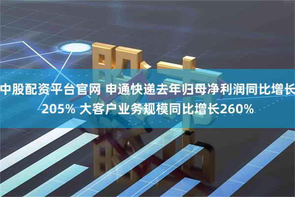 中股配资平台官网 申通快递去年归母净利润同比增长205% 大客户业务规模同比增长260%