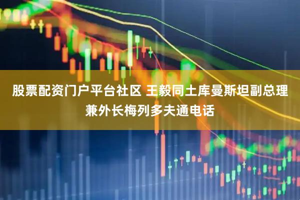 股票配资门户平台社区 王毅同土库曼斯坦副总理兼外长梅列多夫通电话