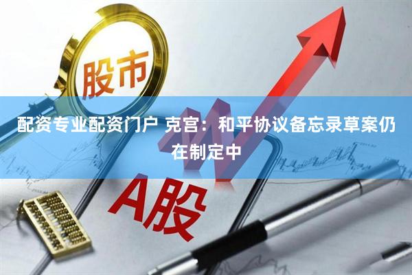 配资专业配资门户 克宫：和平协议备忘录草案仍在制定中