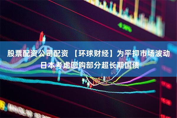 股票配资公司配资 【环球财经】为平抑市场波动 日本考虑回购部分超长期国债