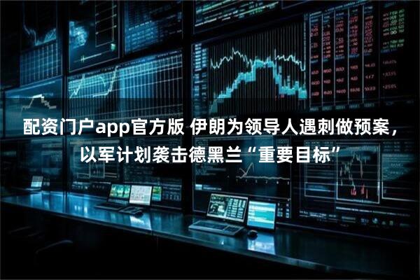 配资门户app官方版 伊朗为领导人遇刺做预案，以军计划袭击德黑兰“重要目标”