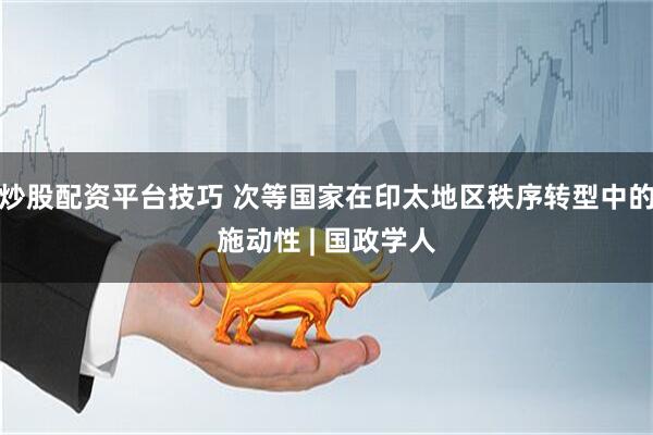 炒股配资平台技巧 次等国家在印太地区秩序转型中的施动性 | 国政学人