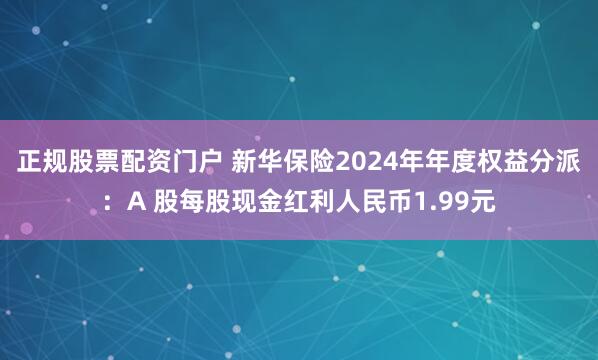 正规股票配资门户 新华保险2024年年度权益分派：A 股每股现金红利人民币1.99元