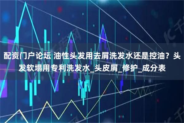 配资门户论坛 油性头发用去屑洗发水还是控油？头发软塌用专利洗发水_头皮屑_修护_成分表