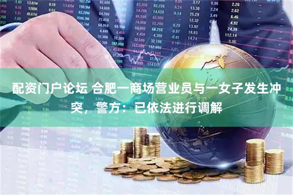 配资门户论坛 合肥一商场营业员与一女子发生冲突，警方：已依法进行调解