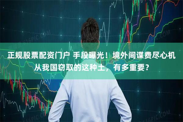 正规股票配资门户 手段曝光！境外间谍费尽心机从我国窃取的这种土，有多重要？