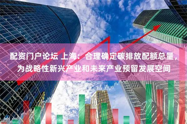 配资门户论坛 上海：合理确定碳排放配额总量，为战略性新兴产业和未来产业预留发展空间
