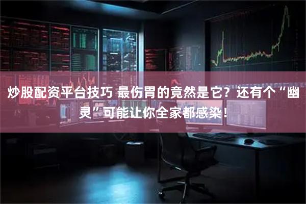 炒股配资平台技巧 最伤胃的竟然是它？还有个“幽灵”可能让你全家都感染！