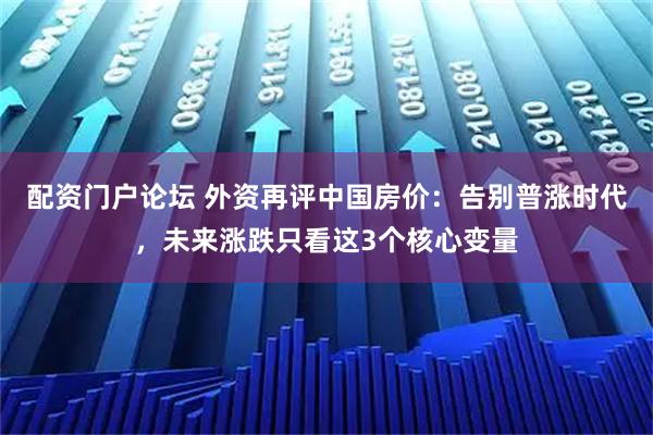 配资门户论坛 外资再评中国房价:告别普涨时代,未来涨跌只看这3个核心变量