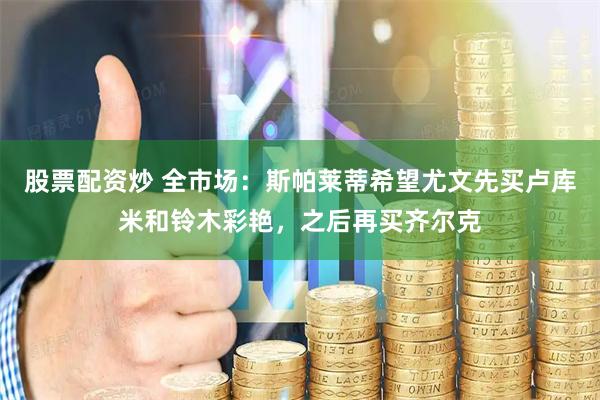 股票配资炒 全市场：斯帕莱蒂希望尤文先买卢库米和铃木彩艳，之后再买齐尔克