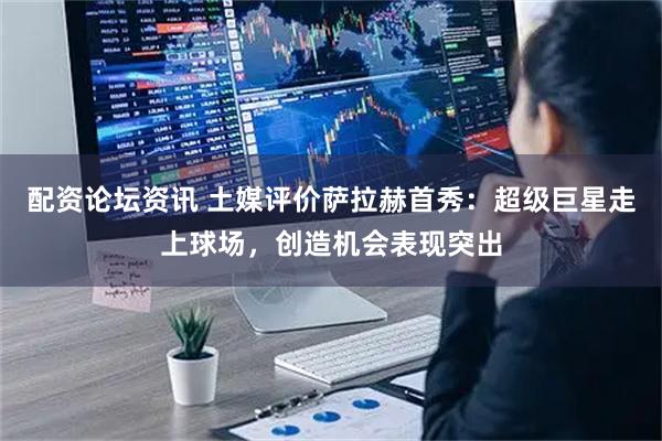 配资论坛资讯 土媒评价萨拉赫首秀：超级巨星走上球场，创造机会表现突出