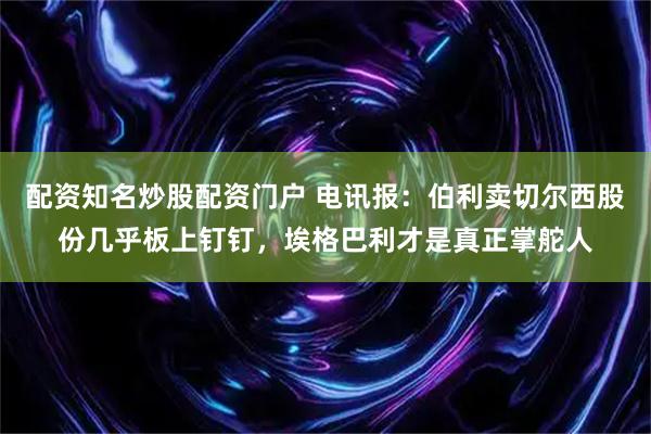 配资知名炒股配资门户 电讯报：伯利卖切尔西股份几乎板上钉钉，埃格巴利才是真正掌舵人