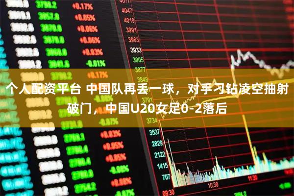 个人配资平台 中国队再丢一球，对手刁钻凌空抽射破门，中国U20女足0-2落后