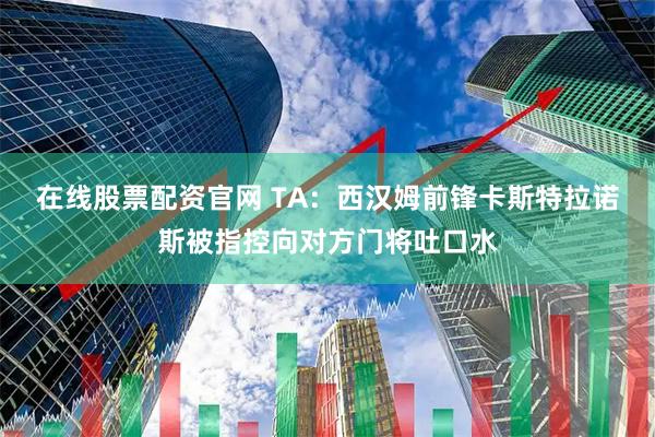 在线股票配资官网 TA：西汉姆前锋卡斯特拉诺斯被指控向对方门将吐口水