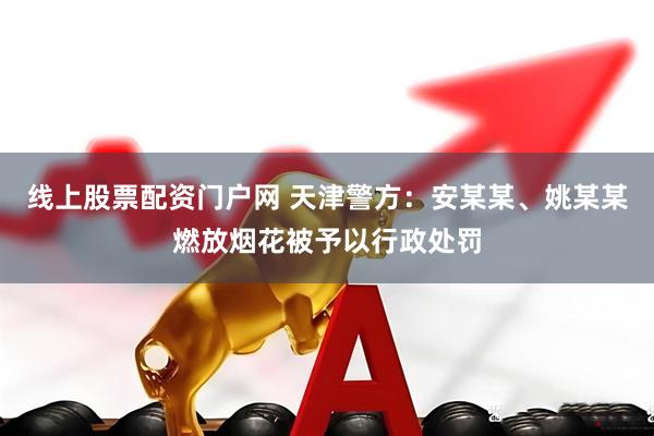 线上股票配资门户网 天津警方：安某某、姚某某燃放烟花被予以行政处罚